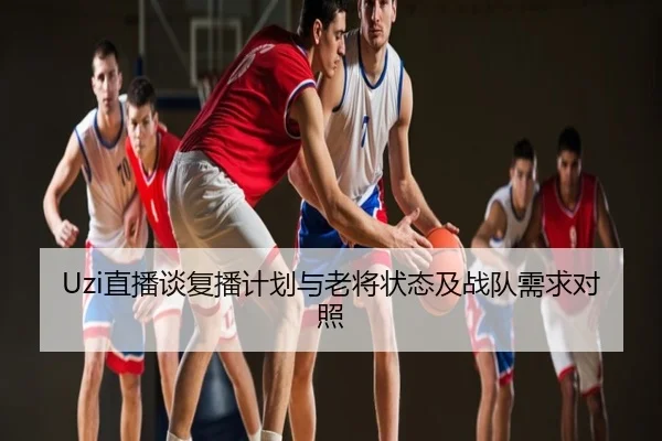 Uzi直播谈复播计划与老将状态及战队需求对照